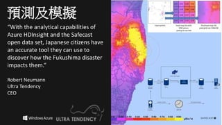 “With the analytical capabilities of
Azure HDInsight and the Safecast
open data set, Japanese citizens have
an accurate tool they can use to
discover how the Fukushima disaster
impacts them.“
Robert Neumann
Ultra Tendency
CEO
預測及模擬
 