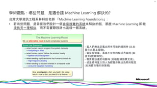 學術觀點：哪些問題，是適合讓 Machine Learning 解決的?
台灣大學資訊工程系林軒田老師 「Machine Learning Foundations」:
• 若有些問題，是需要我們設計一個非常複雜的系統來解決的話，那麼 Machine Learning 即能
提供另一種解法，而不需實際設計出這樣一個系統。
63
- 當人們無法定義出所有可能的規則時 (比如
要在火星上探險)、
- 當沒有簡單、甚或不完全的解法方案時 (如
語音/視覺識別)、
- 需要超快速的判斷時 (如極短線股票交易)、
- 或是資料量大到人為經驗亦無法負荷的程度
(如消費市場行銷策略)
 