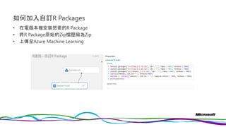 如何加入自訂R Packages
• 在電腦本機安裝想要的R Package
• 將R Package原始的Zip檔壓縮為Zip
• 上傳至Azure Machine Learning
 