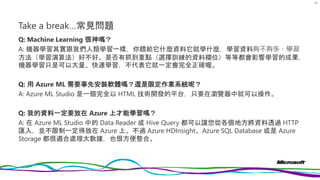 Take a break…常見問題
Q: Machine Learning 很神嗎？
A: 機器學習其實跟我們人類學習一樣，你餵給它什麼資料它就學什麼，學習資料夠不夠多、學習
方法（學習演算法）好不好、是否有抓到重點（選擇訓練的資料欄位）等等都會影響學習的成果，
機器學習只是可以大量、快速學習，不代表它就一定會完全正確喔。
Q: 用 Azure ML 需要事先安裝軟體嗎？還是限定作業系統呢？
A: Azure ML Studio 是一個完全以 HTML 技術開發的平台，只要在瀏覽器中就可以操作。
Q: 我的資料一定要放在 Azure 上才能學習嗎？
A: 在 Azure ML Studio 中的 Data Reader 或 Hive Query 都可以讓您從各個地方將資料透過 HTTP
匯入，並不限制一定得放在 Azure 上。不過 Azure HDInsight、Azure SQL Database 或是 Azure
Storage 都很適合處理大數據，也很方便整合。
69
 