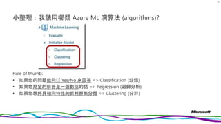 小整理：我該用哪類 Azure ML 演算法 (algorithms)?
Rule of thumb:
• 如果您的問題能夠以 Yes/No 來回答 => Classification (分類)
• 如果您期望的解答是一個數值的話 => Regression (迴歸分析)
• 如果您想將具相同特性的資料群集分類 => Clustering (分群)
79
 