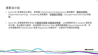 演算法小註
• Azure ML 對演算法分類中，前兩類 (Classification & Regression) 都是屬於「監督式學習」
(Supervised Learning)；Clustering 則是屬於「非監督式學習」(Unsupervised Learning) 的範
疇。
• Azure ML 是根據學習的方法 (如監督式學習/非監督式學習)、以及預期的產出 (output) 類型來
作分類。各位應已注意到，如決策樹 (Decision Tree) 或類神經網路 (Neural Network) 等，可
分別被應用到 Classification 或是 Regression 的類別中，以解決不同類型的問題。
80
 