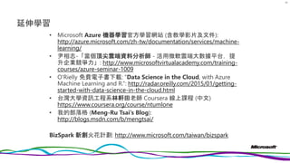 延伸學習
• Microsoft Azure 機器學習官方學習網站 (含教學影片及文件):
http://azure.microsoft.com/zh-tw/documentation/services/machine-
learning/
• 尹相志-「當個頂尖雲端資料分析師 - 活用微軟雲端大數據平台，提
升企業競爭力」: http://www.microsoftvirtualacademy.com/training-
courses/azure-seminar-1009
• O'Rielly 免費電子書下載: “Data Science in the Cloud, with Azure
Machine Learning and R.”: http://radar.oreilly.com/2015/01/getting-
started-with-data-science-in-the-cloud.html
• 台灣大學資訊工程系林軒田老師 Coursera 線上課程 (中文)
https://www.coursera.org/course/ntumlone
• 我的部落格 (Meng-Ru Tsai’s Blog):
http://blogs.msdn.com/b/mengtsai/
BizSpark 新創火花計劃: http://www.microsoft.com/taiwan/bizspark
97
 
