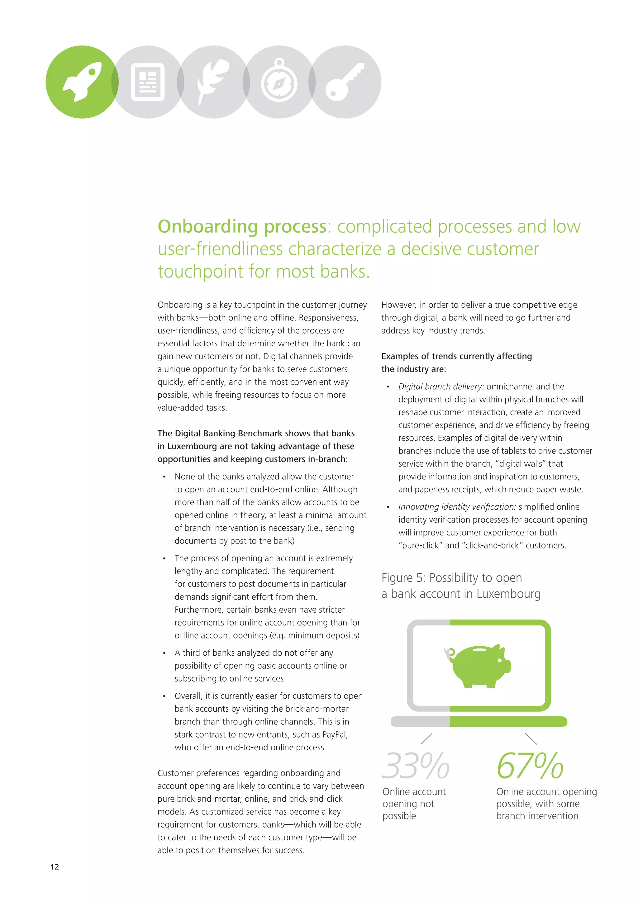 12
Onboarding is a key touchpoint in the customer journey
with banks—both online and offline. Responsiveness,
user-friendliness, and efficiency of the process are
essential factors that determine whether the bank can
gain new customers or not. Digital channels provide
a unique opportunity for banks to serve customers
quickly, efficiently, and in the most convenient way
possible, while freeing resources to focus on more
value-added tasks.
The Digital Banking Benchmark shows that banks
in Luxembourg are not taking advantage of these
opportunities and keeping customers in-branch:
•	 None of the banks analyzed allow the customer
to open an account end-to-end online. Although
more than half of the banks allow accounts to be
opened online in theory, at least a minimal amount
of branch intervention is necessary (i.e., sending
documents by post to the bank)
•	 The process of opening an account is extremely
lengthy and complicated. The requirement
for customers to post documents in particular
demands significant effort from them.
Furthermore, certain banks even have stricter
requirements for online account opening than for
offline account openings (e.g. minimum deposits)
•	 A third of banks analyzed do not offer any
possibility of opening basic accounts online or
subscribing to online services
•	 Overall, it is currently easier for customers to open
bank accounts by visiting the brick-and-mortar
branch than through online channels. This is in
stark contrast to new entrants, such as PayPal,
who offer an end-to-end online process
Customer preferences regarding onboarding and
account opening are likely to continue to vary between
pure brick-and-mortar, online, and brick-and-click
models. As customized service has become a key
requirement for customers, banks—which will be able
to cater to the needs of each customer type—will be
able to position themselves for success.
However, in order to deliver a true competitive edge
through digital, a bank will need to go further and
address key industry trends.
Examples of trends currently affecting
the industry are:
•	 Digital branch delivery: omnichannel and the
deployment of digital within physical branches will
reshape customer interaction, create an improved
customer experience, and drive efficiency by freeing
resources. Examples of digital delivery within
branches include the use of tablets to drive customer
service within the branch, “digital walls” that
provide information and inspiration to customers,
and paperless receipts, which reduce paper waste.
•	 Innovating identity verification: simplified online
identity verification processes for account opening
will improve customer experience for both
“pure-click” and “click-and-brick” customers.
Onboarding process: complicated processes and low
user-friendliness characterize a decisive customer
touchpoint for most banks.
Figure 5: Possibility to open
a bank account in Luxembourg
67%Online account opening
possible, with some
branch intervention
33%Online account
opening not
possible
 