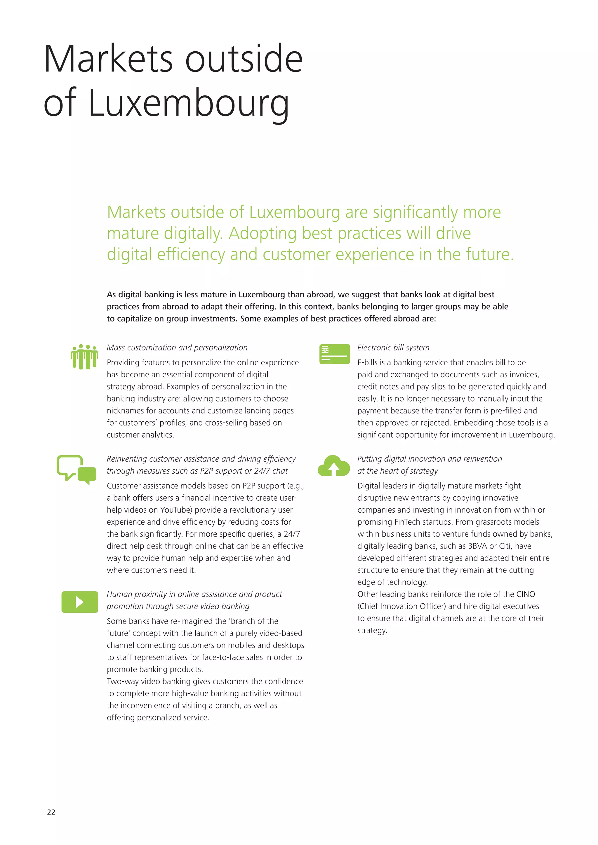 22
Markets outside of Luxembourg are significantly more
mature digitally. Adopting best practices will drive
digital efficiency and customer experience in the future.
Mass customization and personalization
Providing features to personalize the online experience
has become an essential component of digital
strategy abroad. Examples of personalization in the
banking industry are: allowing customers to choose
nicknames for accounts and customize landing pages
for customers’ profiles, and cross-selling based on
customer analytics.
Reinventing customer assistance and driving efficiency
through measures such as P2P-support or 24/7 chat
Customer assistance models based on P2P support (e.g.,
a bank offers users a financial incentive to create user-
help videos on YouTube) provide a revolutionary user
experience and drive efficiency by reducing costs for
the bank significantly. For more specific queries, a 24/7
direct help desk through online chat can be an effective
way to provide human help and expertise when and
where customers need it.
Human proximity in online assistance and product
promotion through secure video banking
Some banks have re-imagined the 'branch of the
future' concept with the launch of a purely video-based
channel connecting customers on mobiles and desktops
to staff representatives for face-to-face sales in order to
promote banking products.
Two-way video banking gives customers the confidence
to complete more high-value banking activities without
the inconvenience of visiting a branch, as well as
offering personalized service.
Markets outside
of Luxembourg
Electronic bill system
E-bills is a banking service that enables bill to be
paid and exchanged to documents such as invoices,
credit notes and pay slips to be generated quickly and
easily. It is no longer necessary to manually input the
payment because the transfer form is pre-filled and
then approved or rejected. Embedding those tools is a
significant opportunity for improvement in Luxembourg.
Putting digital innovation and reinvention
at the heart of strategy
Digital leaders in digitally mature markets fight
disruptive new entrants by copying innovative
companies and investing in innovation from within or
promising FinTech startups. From grassroots models
within business units to venture funds owned by banks,
digitally leading banks, such as BBVA or Citi, have
developed different strategies and adapted their entire
structure to ensure that they remain at the cutting
edge of technology.
Other leading banks reinforce the role of the CINO
(Chief Innovation Officer) and hire digital executives
to ensure that digital channels are at the core of their
strategy.
As digital banking is less mature in Luxembourg than abroad, we suggest that banks look at digital best
practices from abroad to adapt their offering. In this context, banks belonging to larger groups may be able
to capitalize on group investments. Some examples of best practices offered abroad are:
 