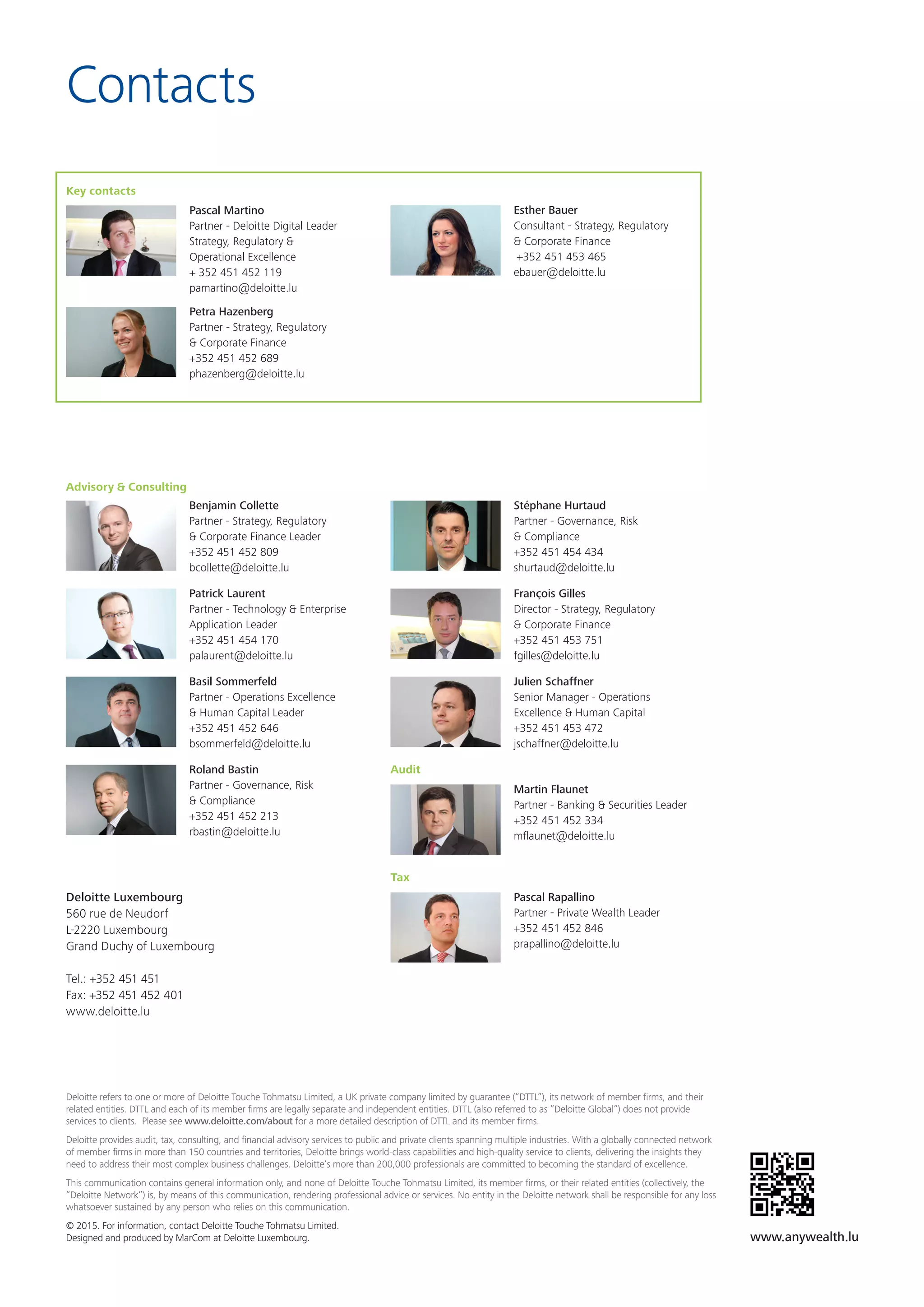 Contacts
Deloitte refers to one or more of Deloitte Touche Tohmatsu Limited, a UK private company limited by guarantee (“DTTL”), its network of member firms, and their
related entities. DTTL and each of its member firms are legally separate and independent entities. DTTL (also referred to as “Deloitte Global”) does not provide
services to clients. Please see www.deloitte.com/about for a more detailed description of DTTL and its member firms.
Deloitte provides audit, tax, consulting, and financial advisory services to public and private clients spanning multiple industries. With a globally connected network
of member firms in more than 150 countries and territories, Deloitte brings world-class capabilities and high-quality service to clients, delivering the insights they
need to address their most complex business challenges. Deloitte’s more than 200,000 professionals are committed to becoming the standard of excellence.
This communication contains general information only, and none of Deloitte Touche Tohmatsu Limited, its member firms, or their related entities (collectively, the
“Deloitte Network”) is, by means of this communication, rendering professional advice or services. No entity in the Deloitte network shall be responsible for any loss
whatsoever sustained by any person who relies on this communication.
© 2015. For information, contact Deloitte Touche Tohmatsu Limited.
Designed and produced by MarCom at Deloitte Luxembourg.
Deloitte Luxembourg
560 rue de Neudorf
L-2220 Luxembourg
Grand Duchy of Luxembourg
Tel.: +352 451 451
Fax: +352 451 452 401
www.deloitte.lu
Advisory & Consulting
Benjamin Collette
Partner - Strategy, Regulatory
& Corporate Finance Leader
+352 451 452 809
bcollette@deloitte.lu
Patrick Laurent
Partner - Technology & Enterprise
Application Leader
+352 451 454 170
palaurent@deloitte.lu
Basil Sommerfeld
Partner - Operations Excellence
& Human Capital Leader
+352 451 452 646
bsommerfeld@deloitte.lu
Roland Bastin
Partner - Governance, Risk
& Compliance
+352 451 452 213
rbastin@deloitte.lu
Esther Bauer
Consultant - Strategy, Regulatory
& Corporate Finance
+352 451 453 465
ebauer@deloitte.lu
Stéphane Hurtaud
Partner - Governance, Risk
& Compliance
+352 451 454 434
shurtaud@deloitte.lu
François Gilles
Director - Strategy, Regulatory
& Corporate Finance
+352 451 453 751
fgilles@deloitte.lu
Julien Schaffner
Senior Manager - Operations
Excellence & Human Capital
+352 451 453 472
jschaffner@deloitte.lu
Audit
Martin Flaunet
Partner - Banking & Securities Leader
+352 451 452 334
mflaunet@deloitte.lu
Tax
Pascal Rapallino
Partner - Private Wealth Leader
+352 451 452 846
prapallino@deloitte.lu
Key contacts
Pascal Martino
Partner - Deloitte Digital Leader
Strategy, Regulatory &
Operational Excellence
+ 352 451 452 119
pamartino@deloitte.lu
Petra Hazenberg
Partner - Strategy, Regulatory
& Corporate Finance
+352 451 452 689
phazenberg@deloitte.lu
www.anywealth.lu
 