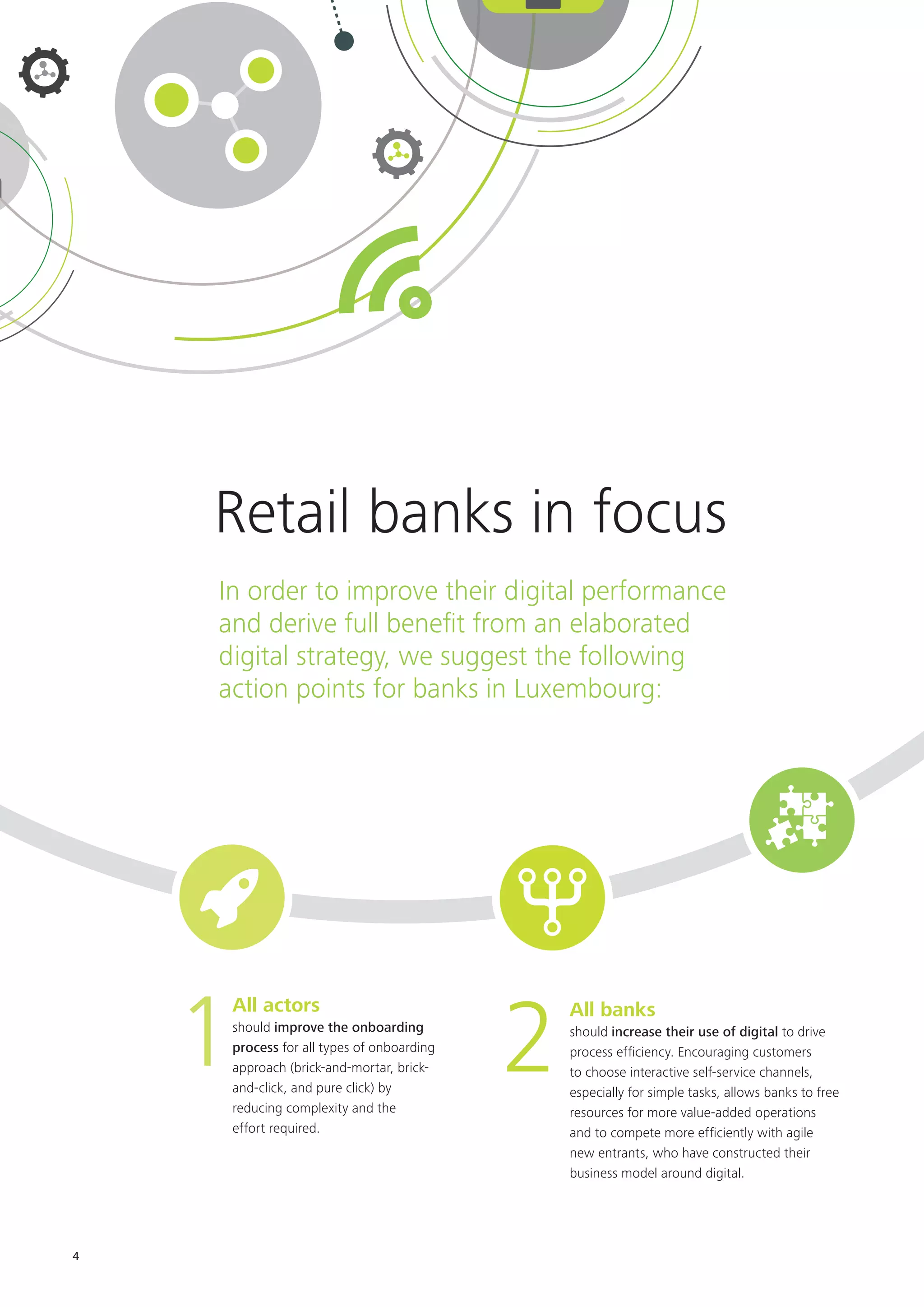 4
In order to improve their digital performance
and derive full benefit from an elaborated
digital strategy, we suggest the following
action points for banks in Luxembourg:
All actors
should improve the onboarding
process for all types of onboarding
approach (brick-and-mortar, brick-
and-click, and pure click) by
reducing complexity and the
effort required.
1 All banks
should increase their use of digital to drive
process efficiency. Encouraging customers
to choose interactive self-service channels,
especially for simple tasks, allows banks to free
resources for more value-added operations
and to compete more efficiently with agile
new entrants, who have constructed their
business model around digital.
2
Retail banks in focus
 