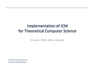 Implementation	
  of	
  ICM	
  
for	
  Theoretical	
  Computer	
  Science
Implementation	
  of	
  ICM	
  
for	
  Theoretical	
  Computer	
  Science
(E-­‐Learn	
  2015,	
  Kona,	
  Hawaii)
Prof.	
  Dr.	
  Karsten	
  Morisse
Hochschule	
  Osnabrück
 