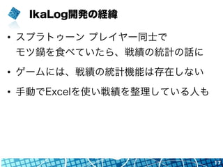 IkaLog開発の経緯
•  スプラトゥーン プレイヤー同士で
モツ鍋を食べていたら、戦績の統計の話に
•  ゲームには、戦績の統計機能は存在しない
•  手動でExcelを使い戦績を整理している人も
17
 