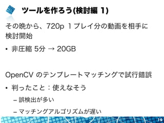 ツールを作ろう(検討編 1)
その晩から、720p １プレイ分の動画を相手に
検討開始
•  非圧縮 5分 → 20GB
OpenCV のテンプレートマッチングで試行錯誤
•  判ったこと：使えなそう
–  誤検出が多い
–  マッチングアルゴリズムが遅い
19
 