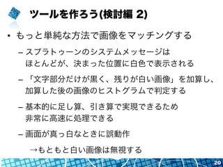 ツールを作ろう(検討編 2)
•  もっと単純な方法で画像をマッチングする
–  スプラトゥーンのシステムメッセージは
ほとんどが、決まった位置に白色で表示される
–  「文字部分だけが黒く、残りが白い画像」を加算し、
加算した後の画像のヒストグラムで判定する
–  基本的に足し算、引き算で実現できるため
非常に高速に処理できる
–  画面が真っ白なときに誤動作
→もともと白い画像は無視する
20
 