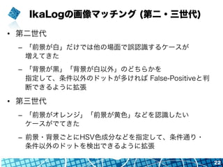 IkaLogの画像マッチング (第二・三世代)
•  第二世代
–  「前景が白」だけでは他の場面で誤認識するケースが
増えてきた
–  「背景が黒」「背景が白以外」のどちらかを
指定して、条件以外のドットが多ければ False-Positiveと判
断できるように拡張
•  第三世代
–  「前景がオレンジ」「前景が黄色」などを認識したい
ケースがでてきた
–  前景・背景ごとにHSV色成分などを指定して、条件通り・
条件以外のドットを検出できるように拡張
22
 