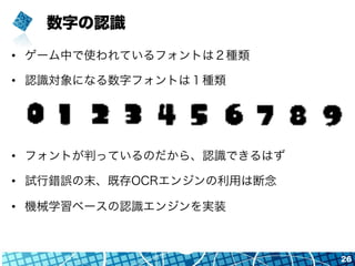 数字の認識
•  ゲーム中で使われているフォントは２種類
•  認識対象になる数字フォントは１種類
•  フォントが判っているのだから、認識できるはず
•  試行錯誤の末、既存OCRエンジンの利用は断念
•  機械学習ベースの認識エンジンを実装
26
 