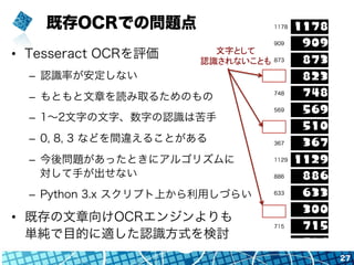 既存OCRでの問題点
•  Tesseract OCRを評価
–  認識率が安定しない
–  もともと文章を読み取るためのもの
–  1∼2文字の文字、数字の認識は苦手
–  0, 8, 3 などを間違えることがある
–  今後問題があったときにアルゴリズムに
対して手が出せない
–  Python 3.x スクリプト上から利用しづらい
•  既存の文章向けOCRエンジンよりも
単純で目的に適した認識方式を検討
27
文字として	
  
認識されないことも	
 
