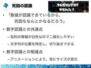 死因の認識
•  「数値が認識できているから、
  死因もなんとかなるだろう」
•  数字認識との共通点
– 目的の情報が白色なので二値化しやすい
– 文字列の位置を特定し、切り抜きできる
•  数字認識との相違点
– アニメーションにより、常にサイズが変化
37
 