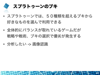 スプラトゥーンのブキ
•  スプラトゥーンでは、５０種類を超えるブキから
好きなものを選んで利用できる
•  全体的にバランスが取れているゲームだが
戦略や戦術、ブキの選択で優劣が発生する
•  分析したい -> 画像認識
41
 