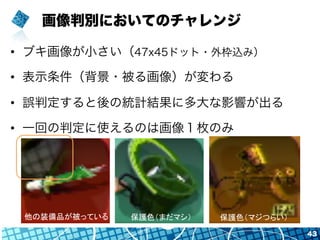 画像判別においてのチャレンジ
•  ブキ画像が小さい（47x45ドット・外枠込み）
•  表示条件（背景・被る画像）が変わる
•  誤判定すると後の統計結果に多大な影響が出る
•  一回の判定に使えるのは画像１枚のみ
43
他の装備品が被っている	
 保護色（まだマシ）	
 保護色（マジつらい）	
 
