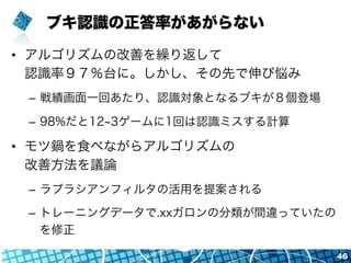 ブキ認識の正答率があがらない
•  アルゴリズムの改善を繰り返して
認識率９７％台に。しかし、その先で伸び悩み
–  戦績画面一回あたり、認識対象となるブキが８個登場
–  98%だと12 3ゲームに1回は認識ミスする計算
•  モツ鍋を食べながらアルゴリズムの
改善方法を議論
–  ラプラシアンフィルタの活用を提案される
–  トレーニングデータで.xxガロンの分類が間違っていたの
を修正
46
 