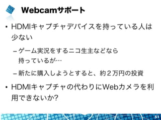 Webcamサポート
•  HDMIキャプチャデバイスを持っている人は
少ない
– ゲーム実況をするニコ生主などなら
持っているが…
– 新たに購入しようとすると、約２万円の投資
•  HDMIキャプチャの代わりにWebカメラを利
用できないか?
51
 