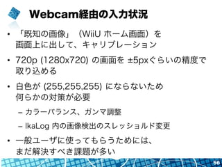 Webcam経由の入力状況
•  「既知の画像」（WiiU ホーム画面）を
画面上に出して、キャリブレーション
•  720p (1280x720) の画面を 5pxぐらいの精度で
取り込める
•  白色が (255,255,255) にならないため
何らかの対策が必要
–  カラーバランス、ガンマ調整
–  IkaLog 内の画像検出のスレッショルド変更
•  一般ユーザに使ってもらうためには、
まだ解決すべき課題が多い
56
 