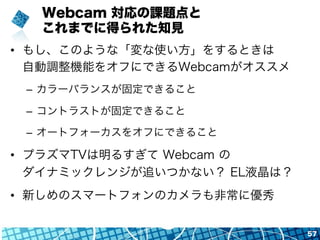 Webcam 対応の課題点と
これまでに得られた知見
•  もし、このような「変な使い方」をするときは
自動調整機能をオフにできるWebcamがオススメ
–  カラーバランスが固定できること
–  コントラストが固定できること
–  オートフォーカスをオフにできること
•  プラズマTVは明るすぎて Webcam の
ダイナミックレンジが追いつかない？ EL液晶は？
•  新しめのスマートフォンのカメラも非常に優秀
57
 