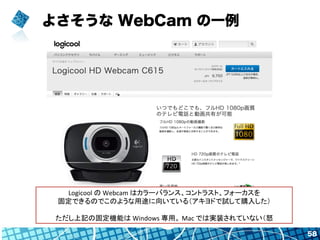 よさそうな WebCam の一例
58
Logicool	
  の	
  Webcam	
  はカラーバランス、コントラスト、フォーカスを	
  
固定できるのでこのような用途に向いている（アキヨドで試して購入した）	
  
	
  
ただし上記の固定機能は	
  Windows	
  専用。	
  Mac	
  では実装されていない（怒	
 