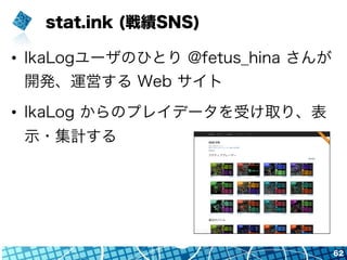 stat.ink (戦績SNS)
•  IkaLogユーザのひとり @fetus_hina さんが
開発、運営する Web サイト
•  IkaLog からのプレイデータを受け取り、表
示・集計する
62
 