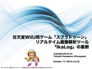 任天堂WiiU用ゲーム「スプラトゥーン」
リアルタイム画像解析ツール
「IkaLog」の裏側
ささみの会 2015/10
Takeshi Hasegawa (@hasegaw)
October 17, 2015 (rev.2)
本スライド中に登場するスプラトゥーン関連画像は任天堂株式会社の著作物からの引用です。	
 