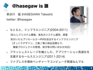 @hasegaw is 誰
長谷川 猛 (HASEGAWA Takeshi)
twitter: @hasegaw
Ø  もともと、インフラエンジニア(2004-2011)
SEとしてシステム構築、客先のシステム運用、提案
気付いたらプリセール...