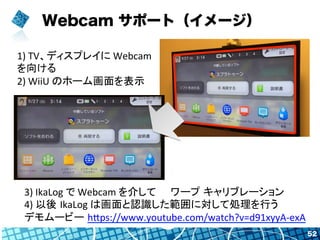Webcam サポート（イメージ）
52
1)	
  TV、ディスプレイに	
  Webcam	
  
を向ける	
  
2)	
  WiiU	
  のホーム画面を表示	
  
3)	
  IkaLog	
  で	
  Webcam	
  を介...