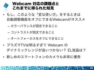 Webcam 対応の課題点と
これまでに得られた知見
•  もし、このような「変な使い方」をするときは
自動調整機能をオフにできるWebcamがオススメ
–  カラーバランスが固定できること
–  コントラストが固定できること
–  オートフォ...