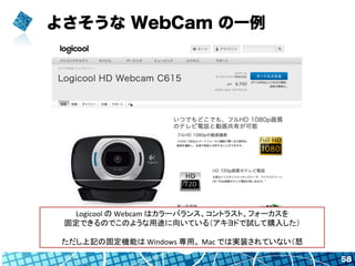 よさそうな WebCam の一例
58
Logicool	
  の	
  Webcam	
  はカラーバランス、コントラスト、フォーカスを	
  
固定できるのでこのような用途に向いている（アキヨドで試して購入した）	
  
	
  
ただし上...