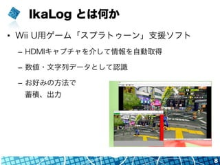 IkaLog とは何か
•  Wii U用ゲーム「スプラトゥーン」支援ソフト
–  HDMIキャプチャを介して情報を自動取得
–  数値・文字列データとして認識
–  お好みの方法で
蓄積、出力
8
 
