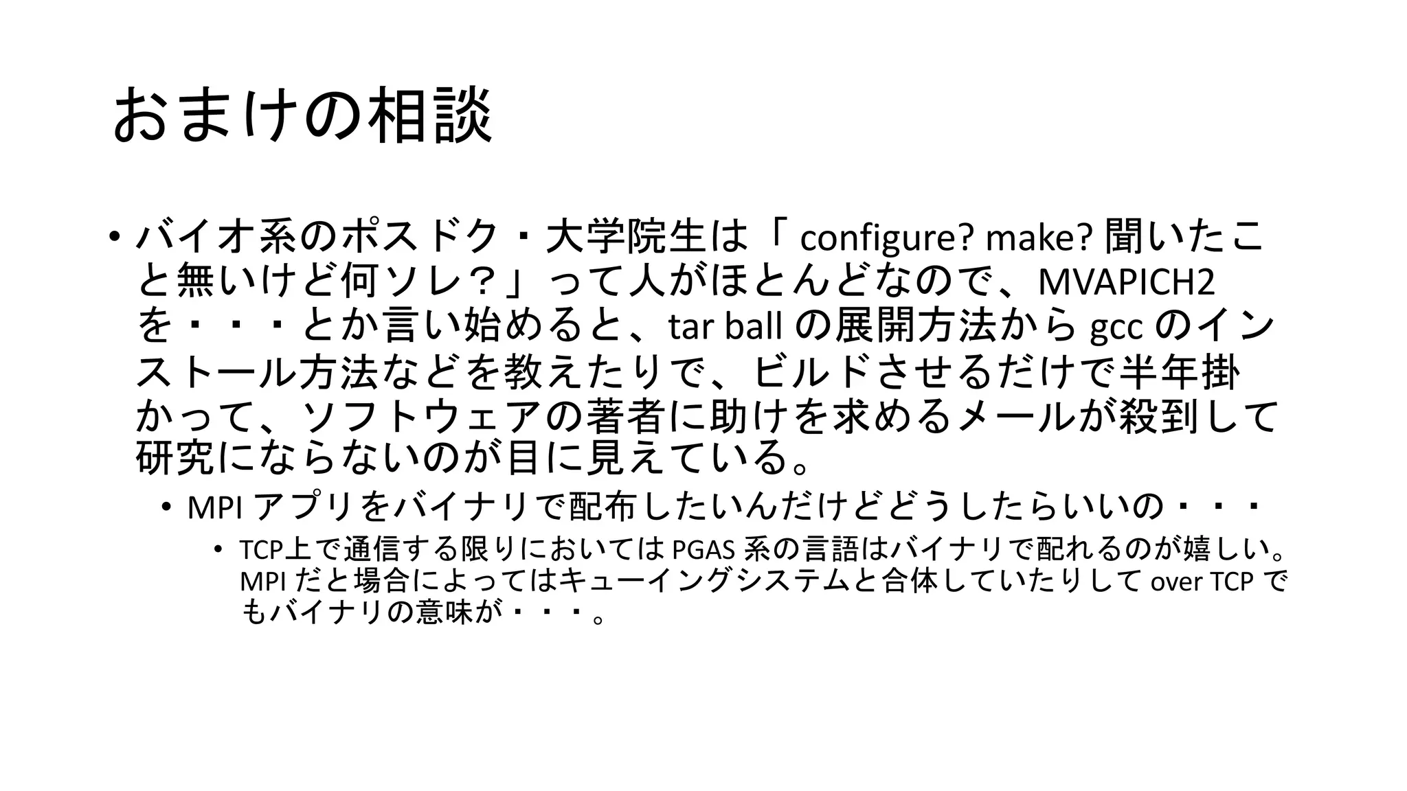 おまけの相談
• バイオ系のポスドク・大学院生は「 configure? make? 聞いたこ
と無いけど何ソレ？」って人がほとんどなので、MVAPICH2
を・・・とか言い始めると、tar ball の展開方法から gcc のイン
ストール方法などを教えたりで、ビルドさせるだけで半年掛
かって、ソフトウェアの著者に助けを求めるメールが殺到して
研究にならないのが目に見えている。
• MPI アプリをバイナリで配布したいんだけどどうしたらいいの・・・
• TCP上で通信する限りにおいては PGAS 系の言語はバイナリで配れるのが嬉しい。
MPI だと場合によってはキューイングシステムと合体していたりして over TCP で
もバイナリの意味が・・・。
 