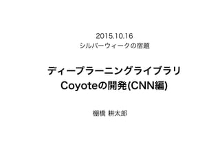 ディープラーニングライブラリ
Coyoteの開発(CNN編)
棚橋 耕太郎
2015.10.16
シルバーウィークの宿題
 