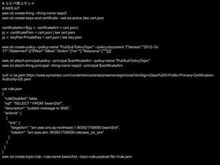# コピペ用コマンド
# AWS IoT
aws iot create-thing --thing-name raspi2
aws iot create-keys-and-certificate --set-as-active |tee cert.json
certificateArn=$(jq -r .certificateArn < cert.json)
jq -r .certificatePem < cert.json | tee cert.pem
jq -r .keyPair.PrivateKey < cert.json | tee key.pem
aws iot create-policy --policy-name "PubSubToAnyTopic" --policy-document '{"Version":"2012-10-
17","Statement":[{"Effect":"Allow","Action":["iot:*"],"Resource":["*"]}]}'
aws iot attach-principal-policy --principal $certificateArn --policy-name "PubSubToAnyTopic"
aws iot attach-thing-principal --thing-name raspi2 --principal $certificateArn
curl -o ca.pem https://www.symantec.com/content/en/us/enterprise/verisign/roots/VeriSign-Class%203-Public-Primary-Certification-
Authority-G5.pem
cat rule.json
{
"ruleDisabled": false,
"sql": "SELECT * FROM 'beam2iot'",
"description": "publish message to SNS",
"actions": [
{
"sns": {
"targetArn": "arn:aws:sns:ap-northeast-1:903921708000:beam2iot",
"roleArn": "arn:aws:iam::903921708000:role/aws_iot_sns"
}
}
]
}
aws iot create-topic-rule --rule-name beam2iot --topic-rule-payload file://rule.json
 