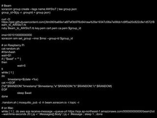 # Beam
soracom group create --tags name:AWSIoT | tee group.json
group_id=$(jq -r .groupId < group.json)
curl -O
https://gist.githubusercontent.com/j3tm0t0/ba69a1a6f7af3b976c64/raw/b29a19347c08a7e06bb1c6ff3a20c822c8e1d572/B
eam_to_AWSIoT.rb
ruby Beam_to_AWSIoT.rb key.pem cert.pem ca.pem $group_id
imsi=001010000000000
soracom sim set_group --imsi $imsi --group-id $group_id
# on Raspberry Pi
cat random.sh
#!/bin/bash
wait=$1
if [ "$wait" = "" ]
then
wait=5
fi
while [ 1 ]
do
timestamp=$(date +%s)
cat <<EOF
{"id":$RANDOM,"timestamp":$timestamp,"a":$RANDOM,"b":$RANDOM,"c":$RANDOM}
EOF
sleep $wait
done
./random.sh | mosquitto_pub -d -h beam.soracom.io -t topic –l
# on Mac
while [ 1 ] ; do aws sqs receive-message --queue-url https://sqs.ap-northeast-1.amazonaws.com/000000000000/beam2iot
--wait-time-seconds 20 | jq -r '.Messages[].Body' | jq -r .Message ; sleep 1 ; done
 