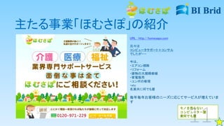 主たる事業「ほむさぽ」の紹介
URL : http://homesapo.com
元々は
コンピュータサポート＋コンサル
でしたが・・・
今は、
・エアコン掃除
・リフォーム
・建物の大規模修繕
・家電販売
・ユンボの修理
・etc
名実共に何でも屋
毎年毎年お客様のニーズに応じてサービスが増えていま
す
モノを売らない
コンピューター屋
兼何でも屋
 