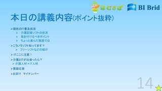 本日の講義内容(ポイント抜粋)
現状のIT普及状況
 介護記録ソフトの状況
 気を付けるべきポイント
 ちょっと進んだ施設では
こういうソフト知ってます？
 フリーソフトなどの紹介
 ITここに注意！
介護とITが出会ったら？
 介護人材×IT人材
質疑応答
おまけ マイナンバー
 