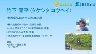竹下 康平 (タケシタ コウヘイ)
青森県弘前市生まれの40歳
株式会社ビーブリッド 代表取締役
一般社団法人クラウド利用促進機構 理事
ICTCカウンシル青森 監事
青森県クラウド事業化推進部会コーディネーター
趣味：
・介護×IT啓発活動
・ツーリング
 