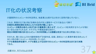 IT化の状況考察
介護業界のコンピュータの利活用は、他産業と比較すると充分に活用が進んでいない。
これは、事業の主であり殆どを締めるのが対人援助サービスであるという事で
本質的な業務改善を目的としたITの活用が難しい点や、
コンピュータ業界出身の人材がうまく介護業界に流入せず、コンピュータを利用するマインドが高く
ない点などあげられるが、ケアプランや実施記録も含めて、
現在の事務作業の多くをコンピュータの利用無しには困難な状況である事は間違いない。
そのため、既にほとんどの介護事業者が「計画作成、記録、請求といった事務作業を目的」として
当たり前の様にコンピュータを利用しているが、
ケアの業務効率改善や、ケアの質を上げる目的でのコンピュータの利活用はまだまだ未熟
である。
介護マスト 竹下コラムより引用
 