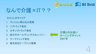 なんで介護×IT？？
わたくしのキャリア
1. マンション飛び込み営業
2. ソフトウェア会社
3. 大手ソフトウェア会社
4. 超大手ホールディングスカンパニー
5. マーケティング会社
6. 株式会社ビーブリッド創業
介護との出会い
ターニングポイント
2007年
 