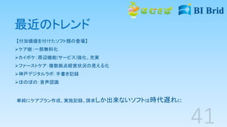 最近のトレンド
【付加価値を付けたソフト類の登場】
ケア樹：一部無料化
カイポケ：周辺機能(サービス)強化、充実
ファーストケア：複数拠点経営状況の見える化
神戸デジタルラボ：手書き記録
ほのぼの：音声認識
単純にケアプラン作成、実施記録、請求しか出来ないソフトは時代遅れに
 
