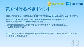 気を付けるべきポイント
理由：クラウド型サービスはコンピュータ会社の収益にならないからです。
今までは、代理店となってサーバ等の機械を売る事で収益をあげてきた。
クラウド型のサービスは機械が不要。→ 売れない。
基本的に工賃商売（人件費）である。ブラウザでログインすれば即使える。
→人材を派遣できない。
強いて言うなら、セキュリティ強化の抱き合わせ商法が残っていますが、それはセキュリ
ティ説明部分で後述します。
 