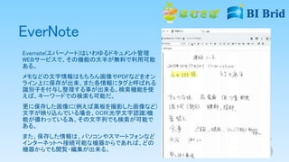 EverNote
Evernote(エバーノート)はいわゆるドキュメント管理
WEBサービスで、その機能の大半が無料で利用可能
ある。
メモなどの文字情報はもちろん画像やPDFなどをオン
ライン上に保存が出来、また各情報にタグと呼ばれる
識別子を付与し整理する事が出来る。検索機能を使
えば、キーワードでの検索も可能だ。
更に保存した画像に(例えば黒板を撮影した画像など)
文字が映り込んでいる場合、OCR(光学文字認識)機
能が備わっている為、その文字列でも検索が可能で
ある。
また、保存した情報は、パソコンやスマートフォンなど
インターネットへ接続可能な機器からであれば、どの
機器からでも閲覧・編集が出来る。
 