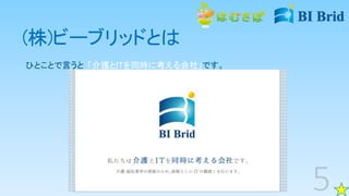 (株)ビーブリッドとは
ひとことで言うと、「介護とITを同時に考える会社」です。
 