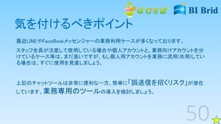 気を付けるべきポイント
最近LINEやFaceBookメッセンジャーの業務利用ケースが多くなっております。
スタッフ全員が注意して使用している場合や個人アカウントと、業務向けアカウントを分
けているケース等は、まだ良いですが、もし個人用アカウントを業務に流用(共用)してい
る場合は、すぐに使用を見直しましょう。
上記のチャットツールは非常に便利な一方、簡単に「誤送信を招くリスク」が潜在
しています。業務専用のツールの導入を検討しましょう。
 