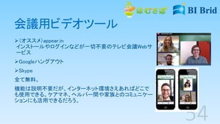 会議用ビデオツール
（オススメ）appear.in
インストールやログインなどが一切不要のテレビ会議Webサ
ービス
Googleハングアウト
Skype
全て無料。
機能は説明不要だが、インターネット環境さえあればどこで
も使用できる。ケアマネ、ヘルパー間や家族とのコミュニケー
ションにも活用できるだろう。
 