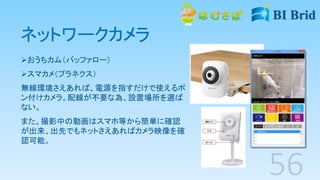 ネットワークカメラ
おうちカム（バッファロー）
スマカメ（プラネクス）
無線環境さえあれば、電源を指すだけで使えるポ
ン付けカメラ。配線が不要な為、設置場所を選ば
ない。
また、撮影中の動画はスマホ等から簡単に確認
が出来、出先でもネットさえあればカメラ映像を確
認可能。
 