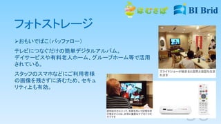 フォトストレージ
おもいでばこ（バッファロー）
テレビにつなぐだけの簡単デジタルアルバム。
デイサービスや有料老人ホーム、グループホーム等で活用
されている。
スタッフのスマホなどにご利用者様
の画像を残さずに済むため、セキュ
リティ上も有効。
 